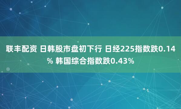 联丰配资 日韩股市盘初下行 日经225指数跌0.14% 韩国综合指数跌0.43%