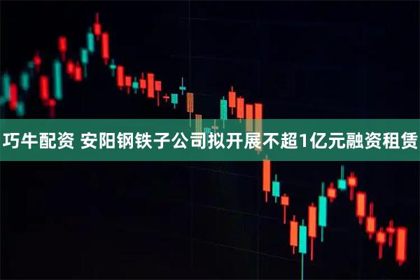 巧牛配资 安阳钢铁子公司拟开展不超1亿元融资租赁