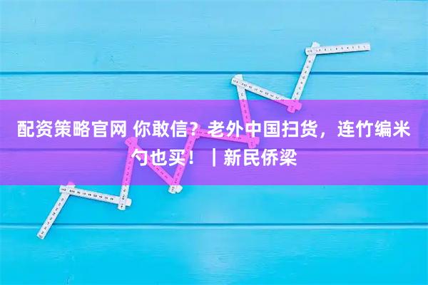 配资策略官网 你敢信？老外中国扫货，连竹编米勺也买！｜新民侨梁