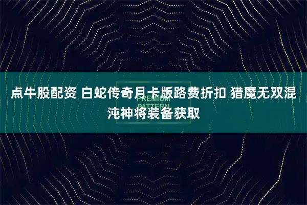 点牛股配资 白蛇传奇月卡版路费折扣 猎魔无双混沌神将装备获取