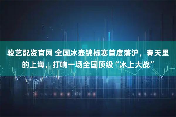 骏艺配资官网 全国冰壶锦标赛首度落沪，春天里的上海，打响一场全国顶级“冰上大战”