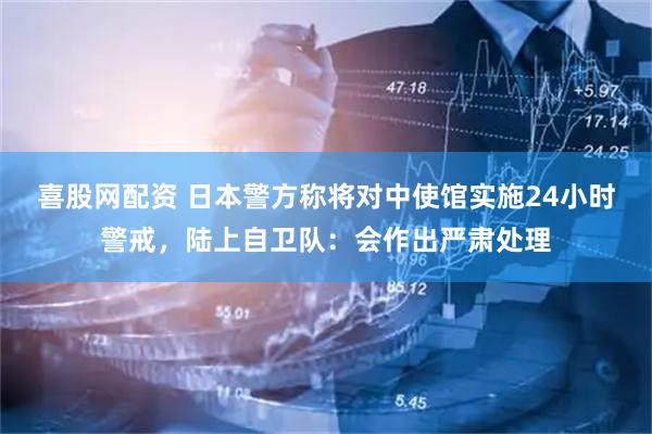 喜股网配资 日本警方称将对中使馆实施24小时警戒,陆上自卫队:会作出严肃处理