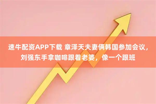速牛配资APP下载 章泽天夫妻俩韩国参加会议，刘强东手拿咖啡跟着老婆，像一个跟班