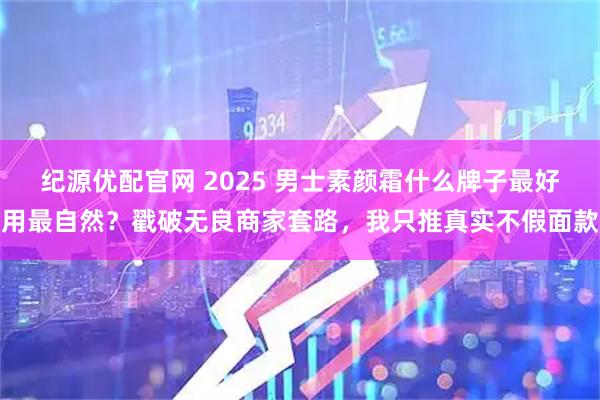 纪源优配官网 2025 男士素颜霜什么牌子最好用最自然?戳破无良商家套路,我只推真实不假面款