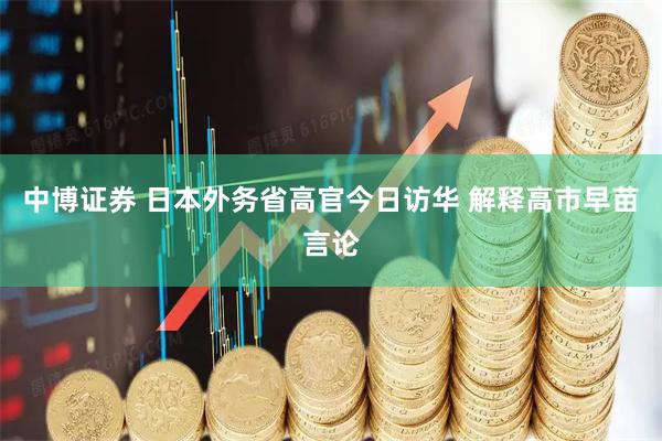 中博证券 日本外务省高官今日访华 解释高市早苗言论