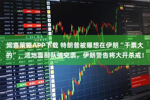 闻喜策略APP下载 特朗普被曝想在伊朗“干票大的”,派地面部队搞突袭,伊朗警告将大开杀戒!