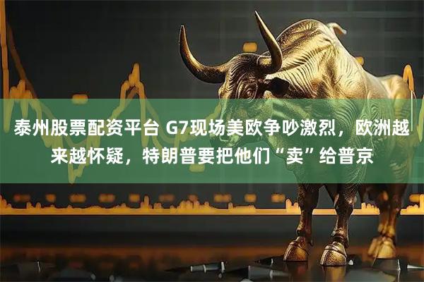 泰州股票配资平台 G7现场美欧争吵激烈，欧洲越来越怀疑，特朗普要把他们“卖”给普京