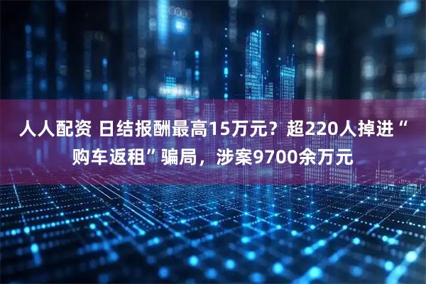 人人配资 日结报酬最高15万元？超220人掉进“购车返租”骗局，涉案9700余万元