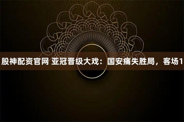 股神配资官网 亚冠晋级大戏：国安痛失胜局，客场1