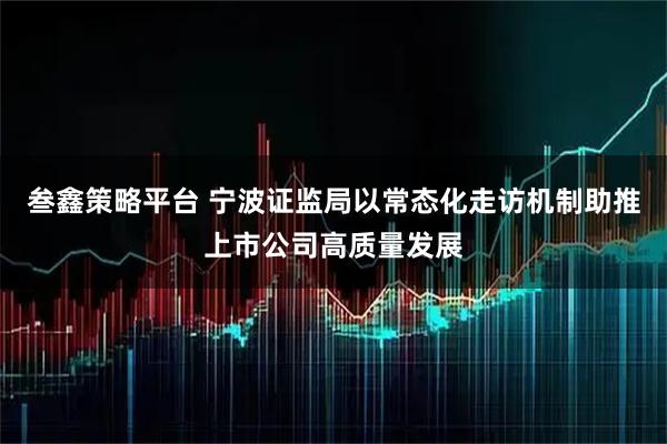 叁鑫策略平台 宁波证监局以常态化走访机制助推上市公司高质量发展