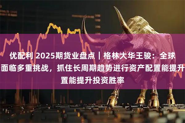 优配利 2025期货业盘点|格林大华王骏:全球经济增长面临多重挑战,抓住长周期趋势进行资产配置能提升投资胜率