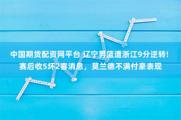 中国期货配资网平台 辽宁男篮遭浙江9分逆转! 赛后收5坏2喜消息,莫兰德不满付豪表现
