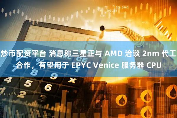 炒币配资平台 消息称三星正与 AMD 洽谈 2nm 代工合作，有望用于 EPYC Venice 服务器 CPU