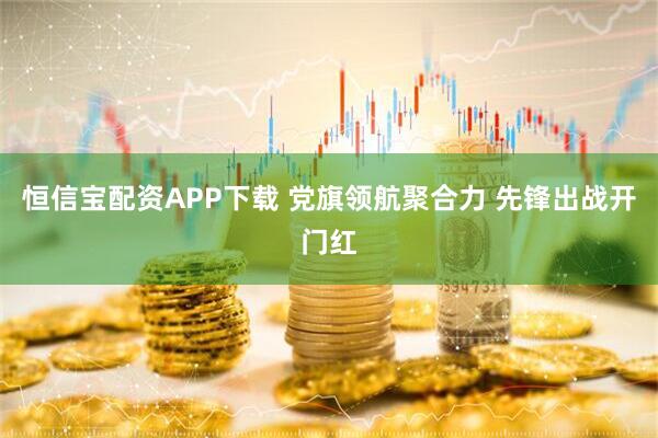 恒信宝配资APP下载 党旗领航聚合力 先锋出战开门红