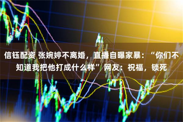 信钰配资 张婉婷不离婚，直播自曝家暴：“你们不知道我把他打成什么样” 网友：祝福，锁死