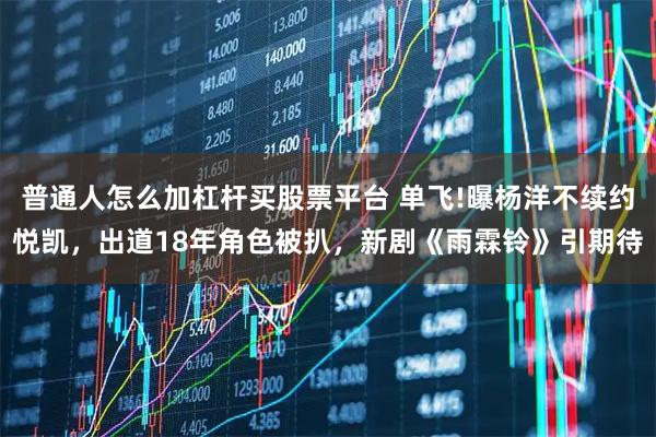 普通人怎么加杠杆买股票平台 单飞!曝杨洋不续约悦凯，出道18年角色被扒，新剧《雨霖铃》引期待