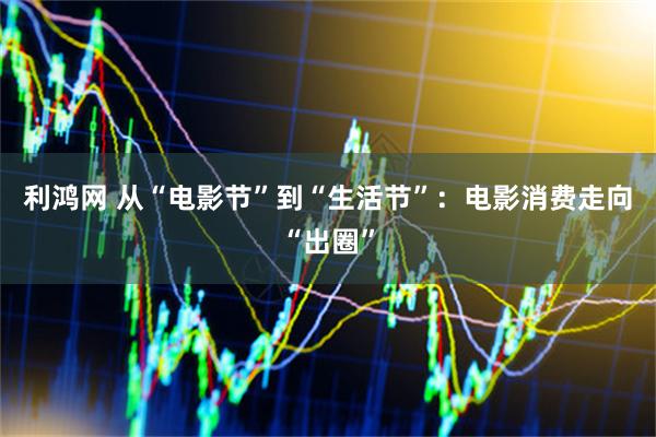 利鸿网 从“电影节”到“生活节”：电影消费走向“出圈”