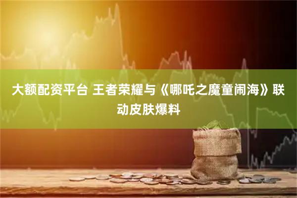 大额配资平台 王者荣耀与《哪吒之魔童闹海》联动皮肤爆料