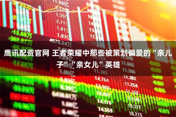 鹰讯配资官网 王者荣耀中那些被策划偏爱的“亲儿子”“亲女儿”英雄