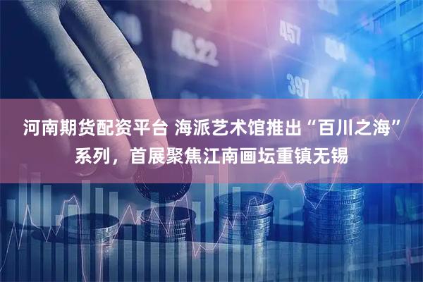 河南期货配资平台 海派艺术馆推出“百川之海”系列，首展聚焦江南画坛重镇无锡