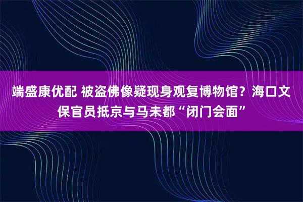 端盛康优配 被盗佛像疑现身观复博物馆？海口文保官员抵京与马未都“闭门会面”