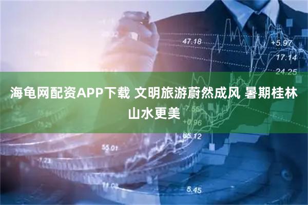 海龟网配资APP下载 文明旅游蔚然成风 暑期桂林山水更美