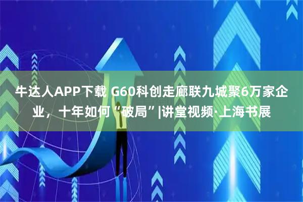牛达人APP下载 G60科创走廊联九城聚6万家企业，十年如何“破局”|讲堂视频·上海书展