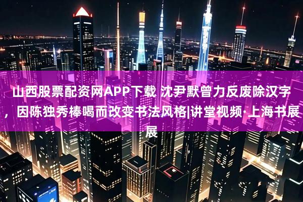 山西股票配资网APP下载 沈尹默曾力反废除汉字，因陈独秀棒喝而改变书法风格|讲堂视频·上海书展