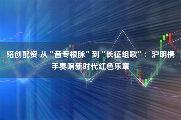 铭创配资 从“音专根脉”到“长征组歌”：沪明携手奏响新时代红色乐章