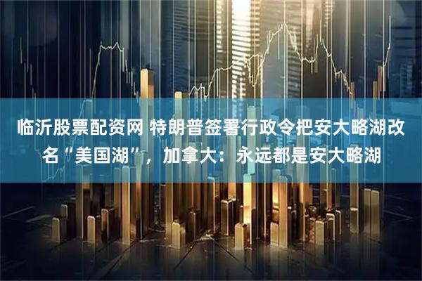 临沂股票配资网 特朗普签署行政令把安大略湖改名“美国湖”，加拿大：永远都是安大略湖