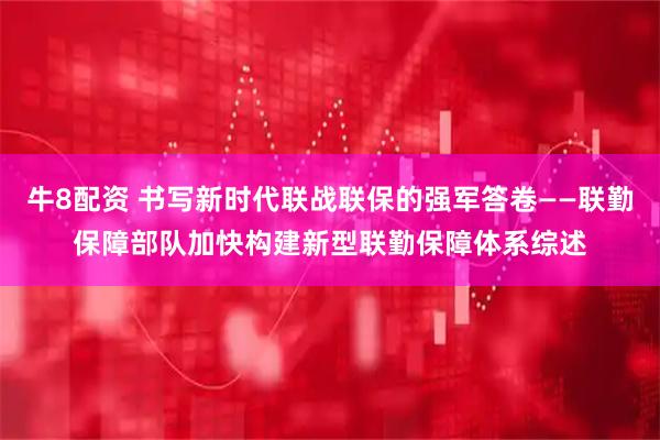 牛8配资 书写新时代联战联保的强军答卷——联勤保障部队加快构建新型联勤保障体系综述