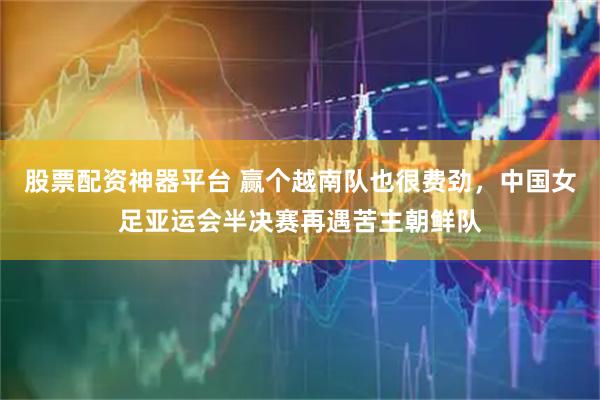 股票配资神器平台 赢个越南队也很费劲，中国女足亚运会半决赛再遇苦主朝鲜队