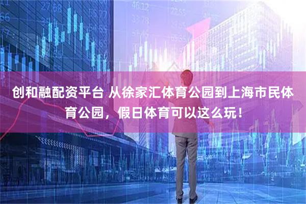 创和融配资平台 从徐家汇体育公园到上海市民体育公园,假日体育可以这么玩!