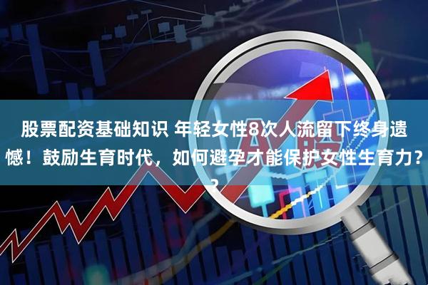 股票配资基础知识 年轻女性8次人流留下终身遗憾！鼓励生育时代，如何避孕才能保护女性生育力？