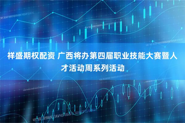 祥盛期权配资 广西将办第四届职业技能大赛暨人才活动周系列活动